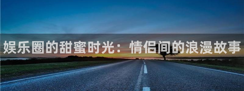 星辉平台网站登录流程：娱乐圈的甜蜜时光：情侣间的浪漫故事